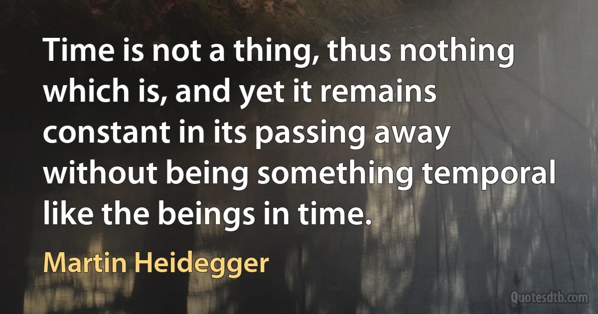 Time is not a thing, thus nothing which is, and yet it remains constant in its passing away without being something temporal like the beings in time. (Martin Heidegger)