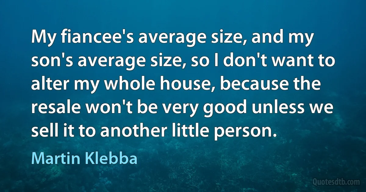 My fiancee's average size, and my son's average size, so I don't want to alter my whole house, because the resale won't be very good unless we sell it to another little person. (Martin Klebba)