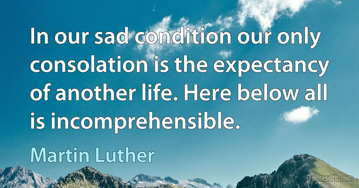 In our sad condition our only consolation is the expectancy of another life. Here below all is incomprehensible. (Martin Luther)