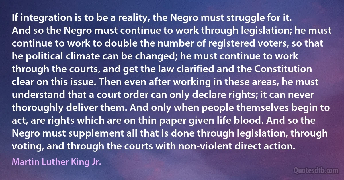 If integration is to be a reality, the Negro must struggle for it. And so the Negro must continue to work through legislation; he must continue to work to double the number of registered voters, so that he political climate can be changed; he must continue to work through the courts, and get the law clarified and the Constitution clear on this issue. Then even after working in these areas, he must understand that a court order can only declare rights; it can never thoroughly deliver them. And only when people themselves begin to act, are rights which are on thin paper given life blood. And so the Negro must supplement all that is done through legislation, through voting, and through the courts with non-violent direct action. (Martin Luther King Jr.)