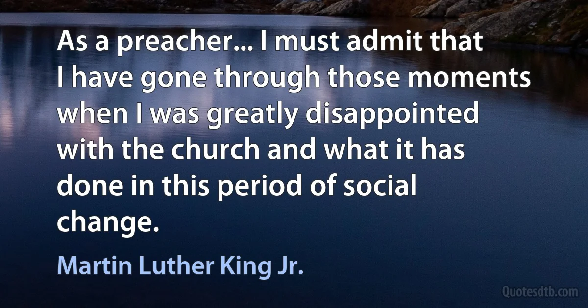 As a preacher... I must admit that I have gone through those moments when I was greatly disappointed with the church and what it has done in this period of social change. (Martin Luther King Jr.)