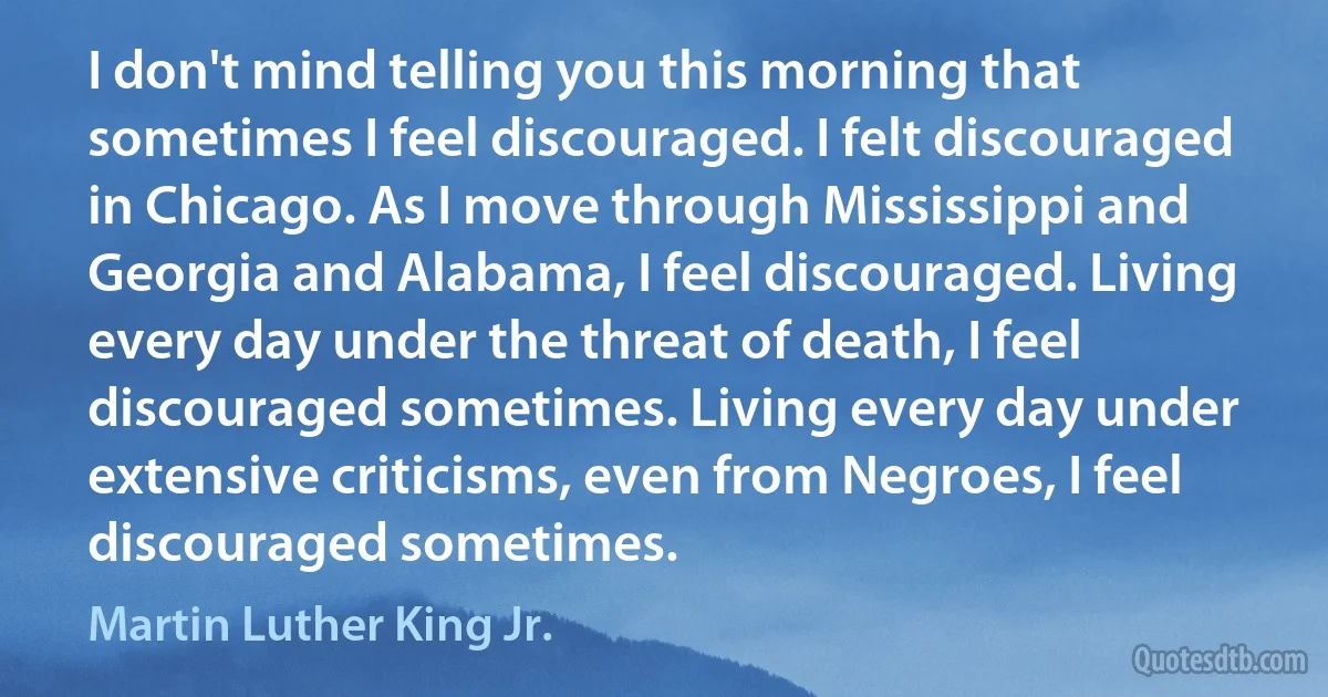 I don't mind telling you this morning that sometimes I feel discouraged. I felt discouraged in Chicago. As I move through Mississippi and Georgia and Alabama, I feel discouraged. Living every day under the threat of death, I feel discouraged sometimes. Living every day under extensive criticisms, even from Negroes, I feel discouraged sometimes. (Martin Luther King Jr.)