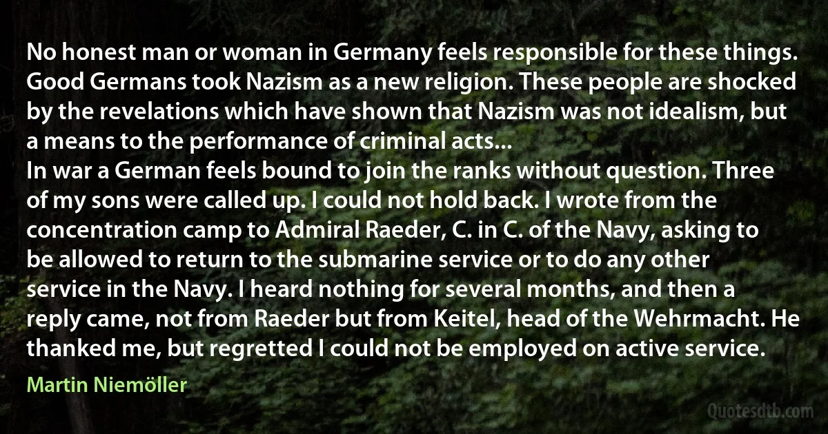 No honest man or woman in Germany feels responsible for these things. Good Germans took Nazism as a new religion. These people are shocked by the revelations which have shown that Nazism was not idealism, but a means to the performance of criminal acts...
In war a German feels bound to join the ranks without question. Three of my sons were called up. I could not hold back. I wrote from the concentration camp to Admiral Raeder, C. in C. of the Navy, asking to be allowed to return to the submarine service or to do any other service in the Navy. I heard nothing for several months, and then a reply came, not from Raeder but from Keitel, head of the Wehrmacht. He thanked me, but regretted I could not be employed on active service. (Martin Niemöller)