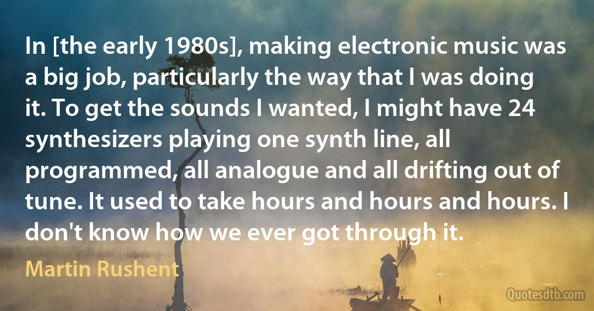 In [the early 1980s], making electronic music was a big job, particularly the way that I was doing it. To get the sounds I wanted, I might have 24 synthesizers playing one synth line, all programmed, all analogue and all drifting out of tune. It used to take hours and hours and hours. I don't know how we ever got through it. (Martin Rushent)