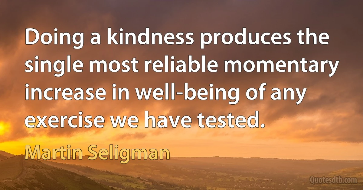 Doing a kindness produces the single most reliable momentary increase in well-being of any exercise we have tested. (Martin Seligman)