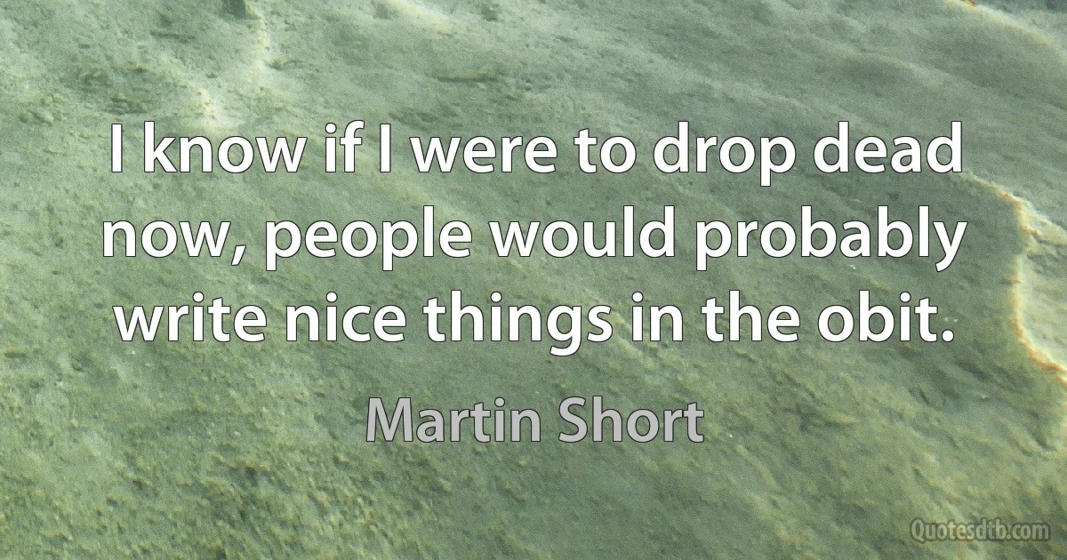 I know if I were to drop dead now, people would probably write nice things in the obit. (Martin Short)