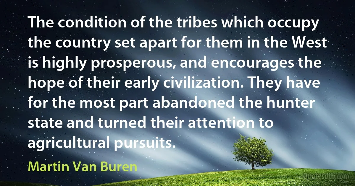 The condition of the tribes which occupy the country set apart for them in the West is highly prosperous, and encourages the hope of their early civilization. They have for the most part abandoned the hunter state and turned their attention to agricultural pursuits. (Martin Van Buren)