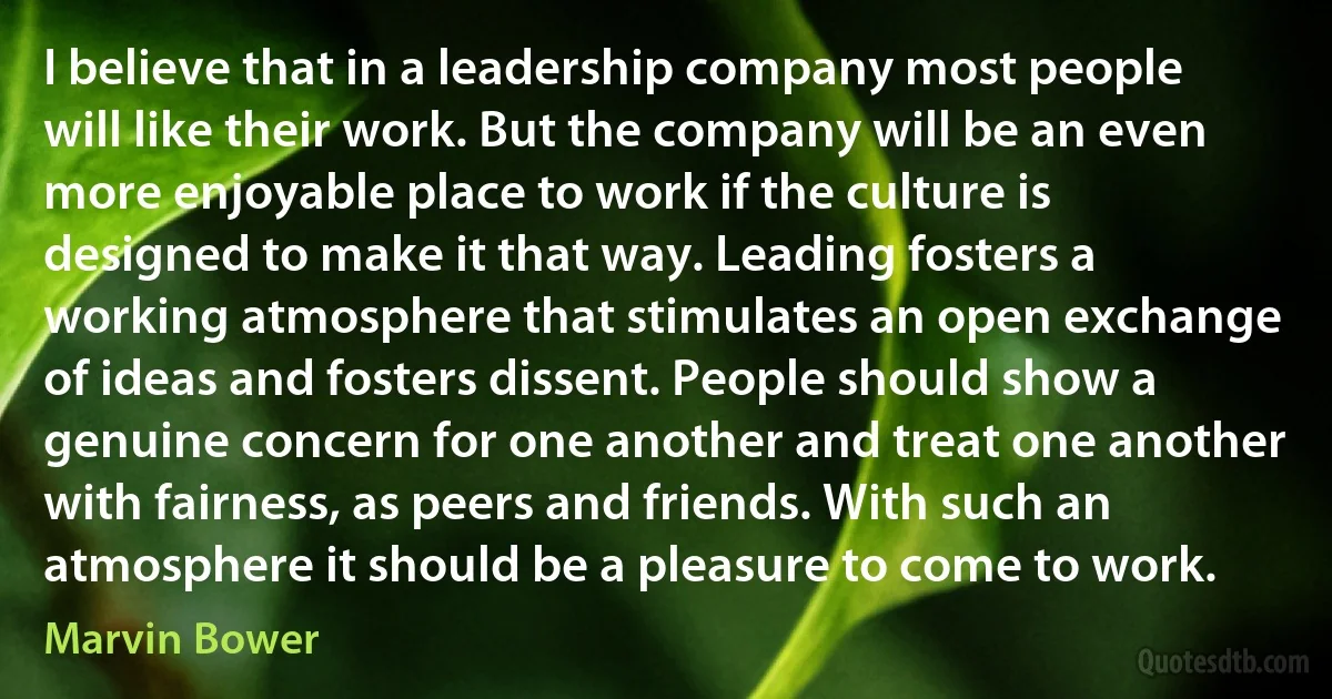 I believe that in a leadership company most people will like their work. But the company will be an even more enjoyable place to work if the culture is designed to make it that way. Leading fosters a working atmosphere that stimulates an open exchange of ideas and fosters dissent. People should show a genuine concern for one another and treat one another with fairness, as peers and friends. With such an atmosphere it should be a pleasure to come to work. (Marvin Bower)