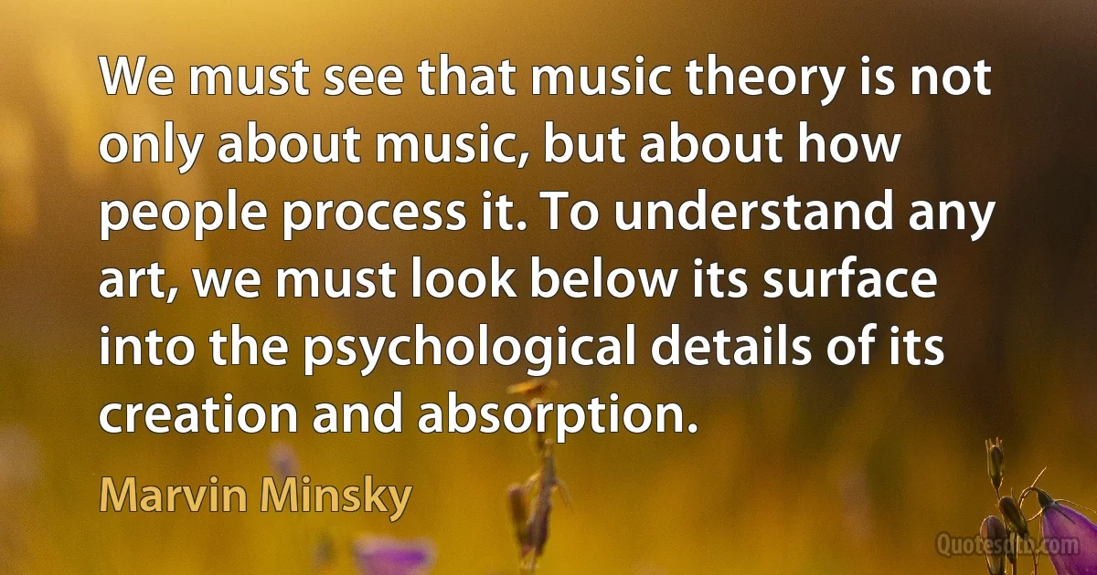 We must see that music theory is not only about music, but about how people process it. To understand any art, we must look below its surface into the psychological details of its creation and absorption. (Marvin Minsky)