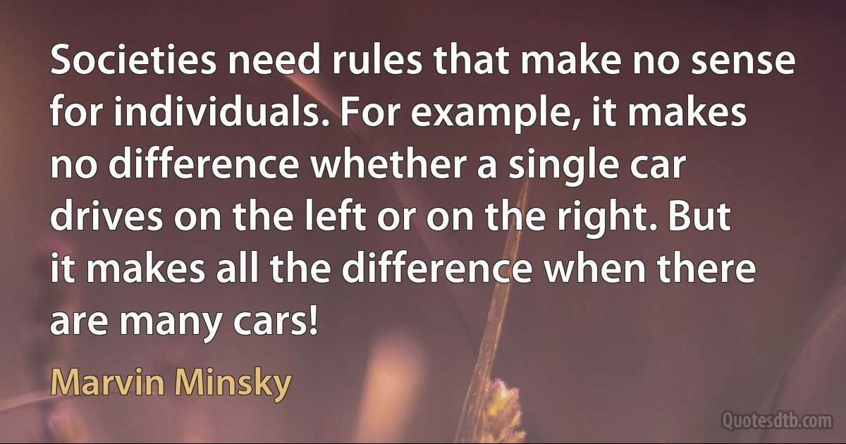 Societies need rules that make no sense for individuals. For example, it makes no difference whether a single car drives on the left or on the right. But it makes all the difference when there are many cars! (Marvin Minsky)