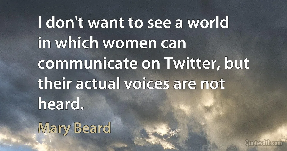 I don't want to see a world in which women can communicate on Twitter, but their actual voices are not heard. (Mary Beard)