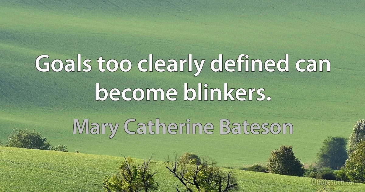 Goals too clearly defined can become blinkers. (Mary Catherine Bateson)