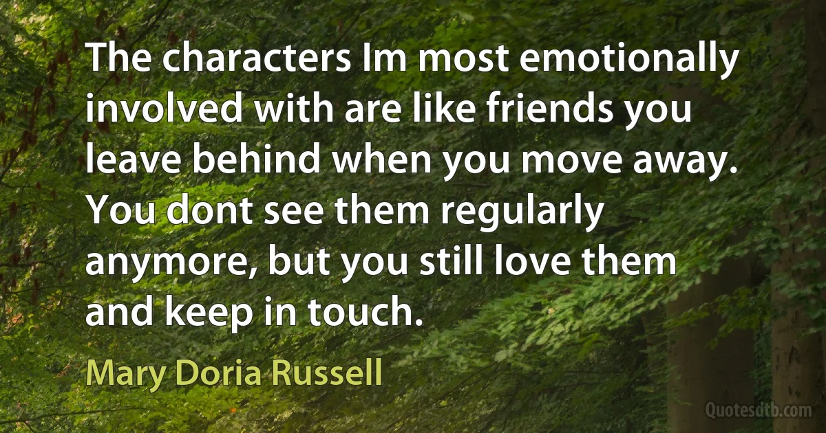 The characters Im most emotionally involved with are like friends you leave behind when you move away. You dont see them regularly anymore, but you still love them and keep in touch. (Mary Doria Russell)