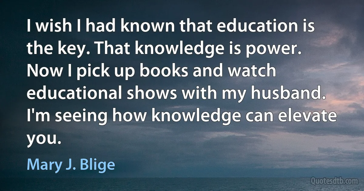 I wish I had known that education is the key. That knowledge is power. Now I pick up books and watch educational shows with my husband. I'm seeing how knowledge can elevate you. (Mary J. Blige)