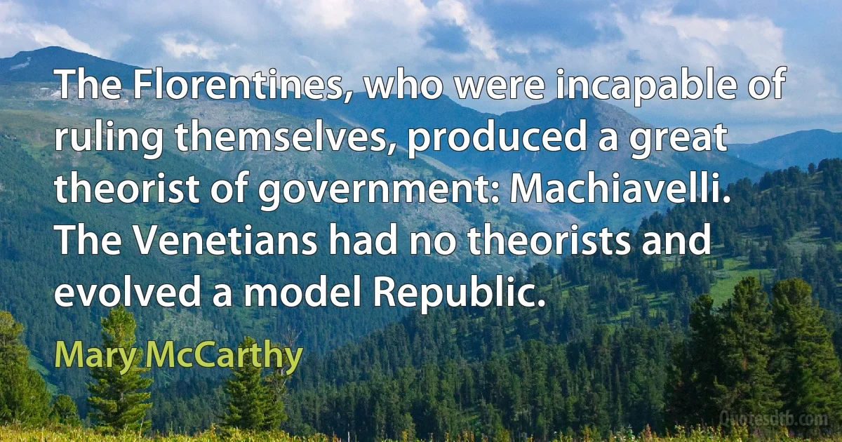 The Florentines, who were incapable of ruling themselves, produced a great theorist of government: Machiavelli. The Venetians had no theorists and evolved a model Republic. (Mary McCarthy)