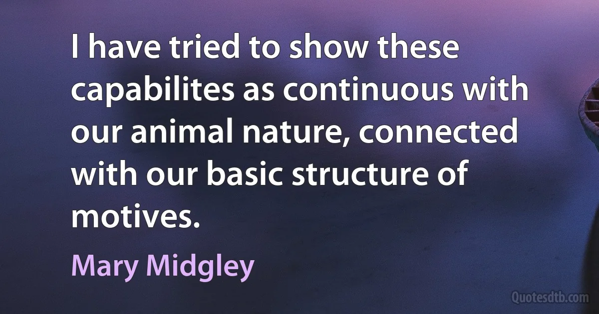 I have tried to show these capabilites as continuous with our animal nature, connected with our basic structure of motives. (Mary Midgley)