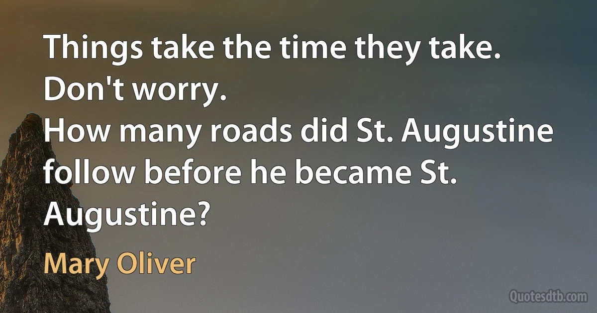 Things take the time they take.
Don't worry.
How many roads did St. Augustine follow before he became St. Augustine? (Mary Oliver)