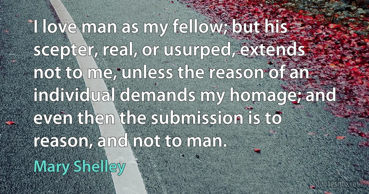 I love man as my fellow; but his scepter, real, or usurped, extends not to me, unless the reason of an individual demands my homage; and even then the submission is to reason, and not to man. (Mary Shelley)