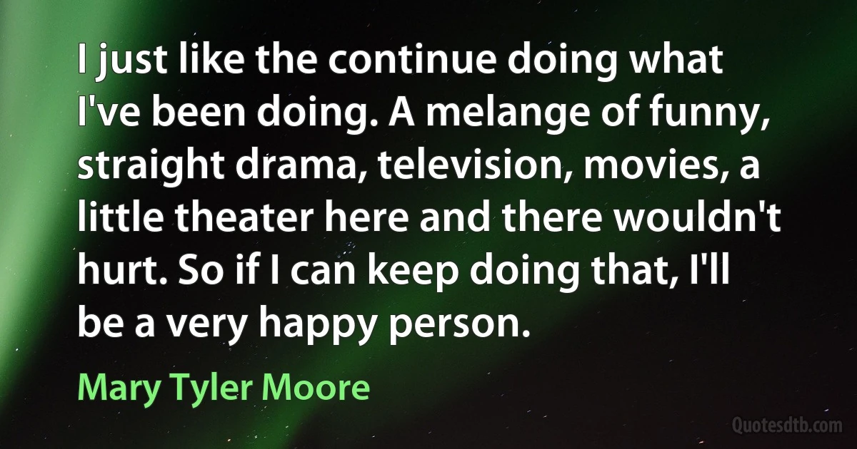 I just like the continue doing what I've been doing. A melange of funny, straight drama, television, movies, a little theater here and there wouldn't hurt. So if I can keep doing that, I'll be a very happy person. (Mary Tyler Moore)