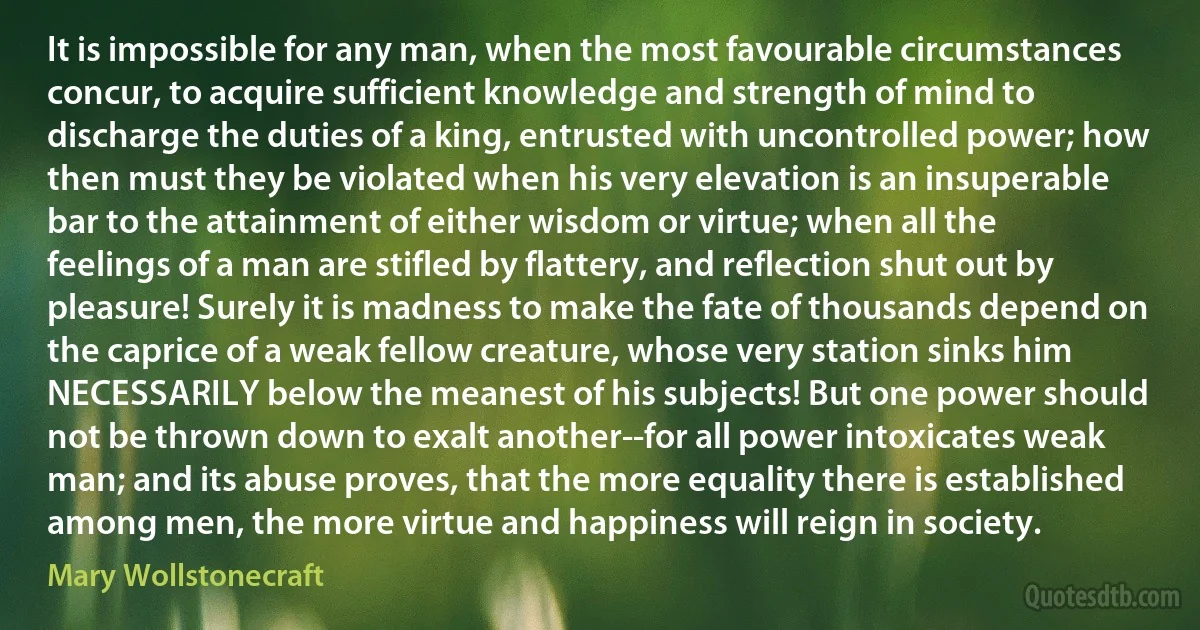 It is impossible for any man, when the most favourable circumstances concur, to acquire sufficient knowledge and strength of mind to discharge the duties of a king, entrusted with uncontrolled power; how then must they be violated when his very elevation is an insuperable bar to the attainment of either wisdom or virtue; when all the feelings of a man are stifled by flattery, and reflection shut out by pleasure! Surely it is madness to make the fate of thousands depend on the caprice of a weak fellow creature, whose very station sinks him NECESSARILY below the meanest of his subjects! But one power should not be thrown down to exalt another--for all power intoxicates weak man; and its abuse proves, that the more equality there is established among men, the more virtue and happiness will reign in society. (Mary Wollstonecraft)