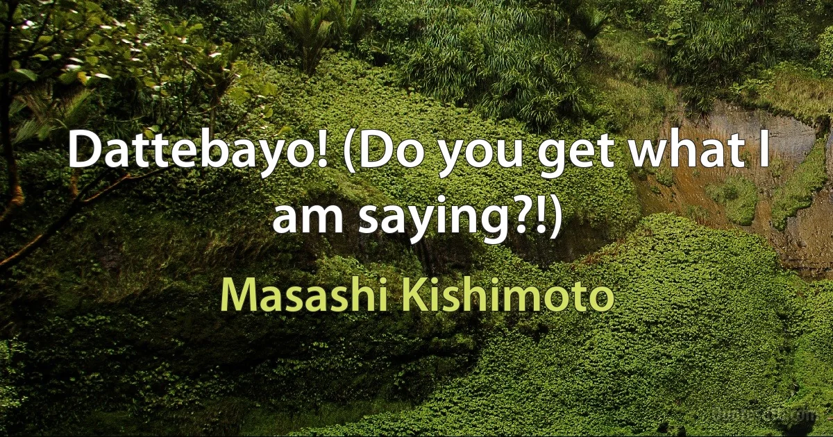 Dattebayo! (Do you get what I am saying?!) (Masashi Kishimoto)