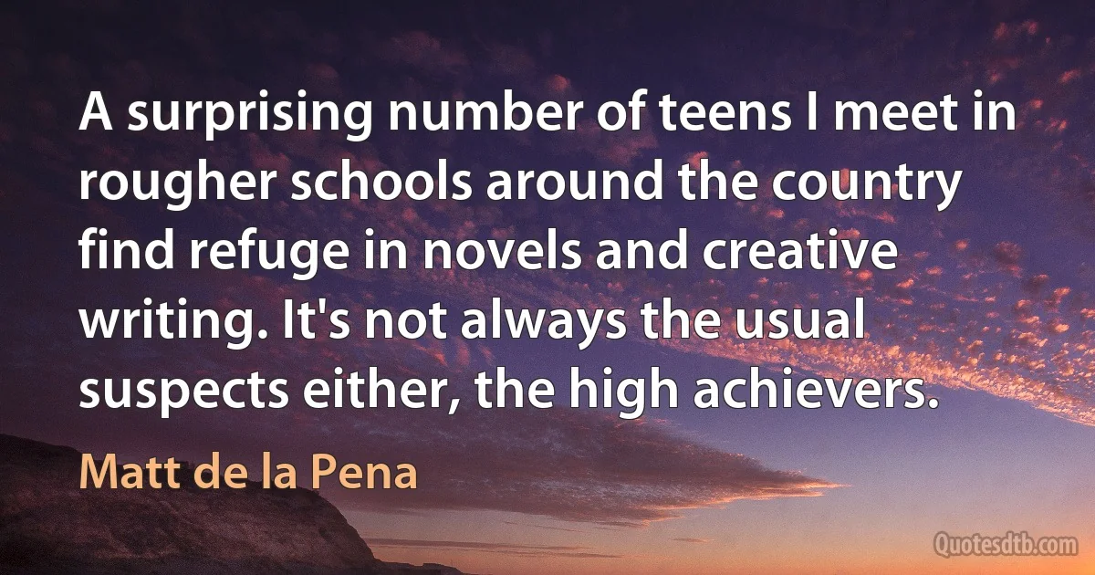 A surprising number of teens I meet in rougher schools around the country find refuge in novels and creative writing. It's not always the usual suspects either, the high achievers. (Matt de la Pena)