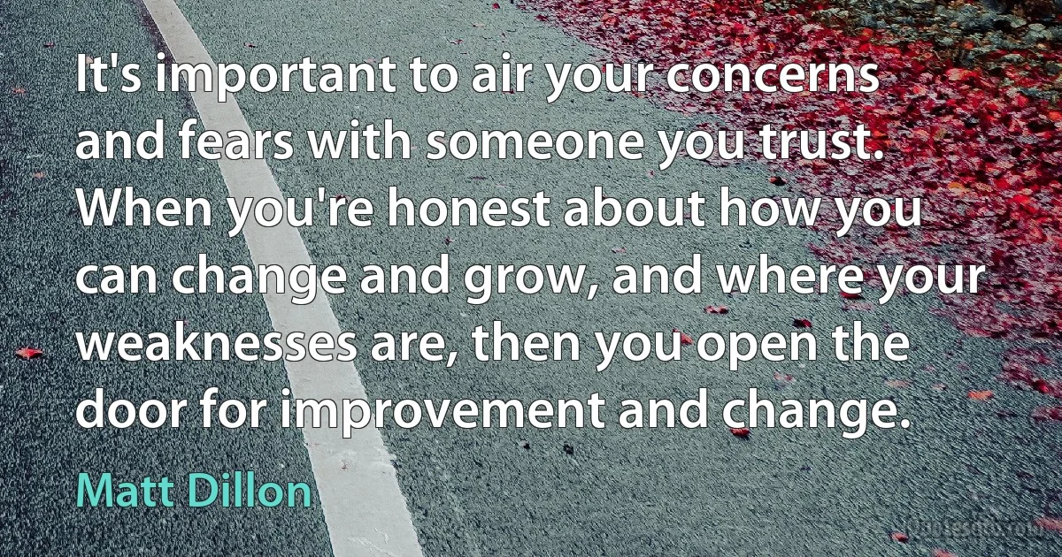 It's important to air your concerns and fears with someone you trust. When you're honest about how you can change and grow, and where your weaknesses are, then you open the door for improvement and change. (Matt Dillon)