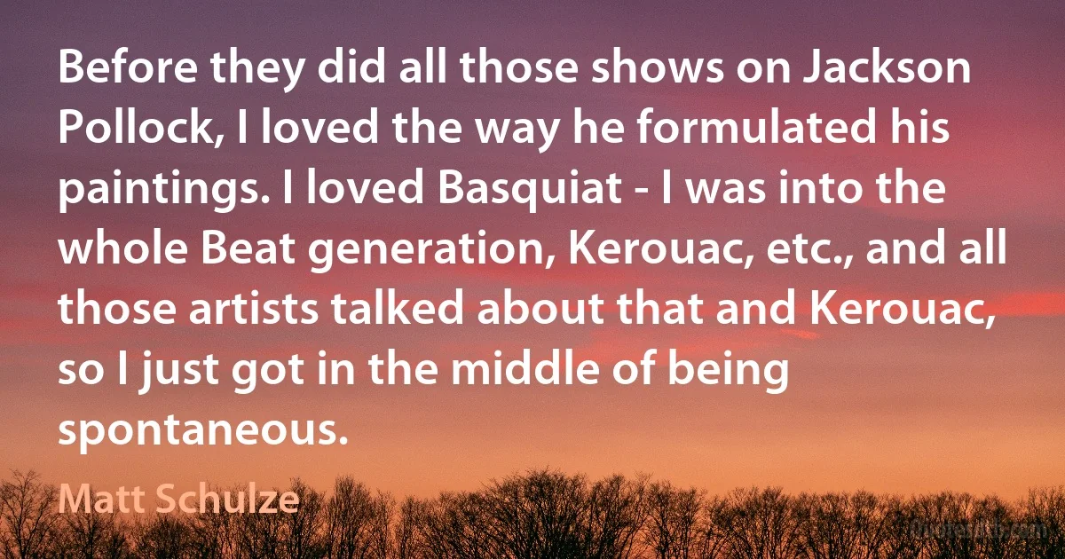 Before they did all those shows on Jackson Pollock, I loved the way he formulated his paintings. I loved Basquiat - I was into the whole Beat generation, Kerouac, etc., and all those artists talked about that and Kerouac, so I just got in the middle of being spontaneous. (Matt Schulze)