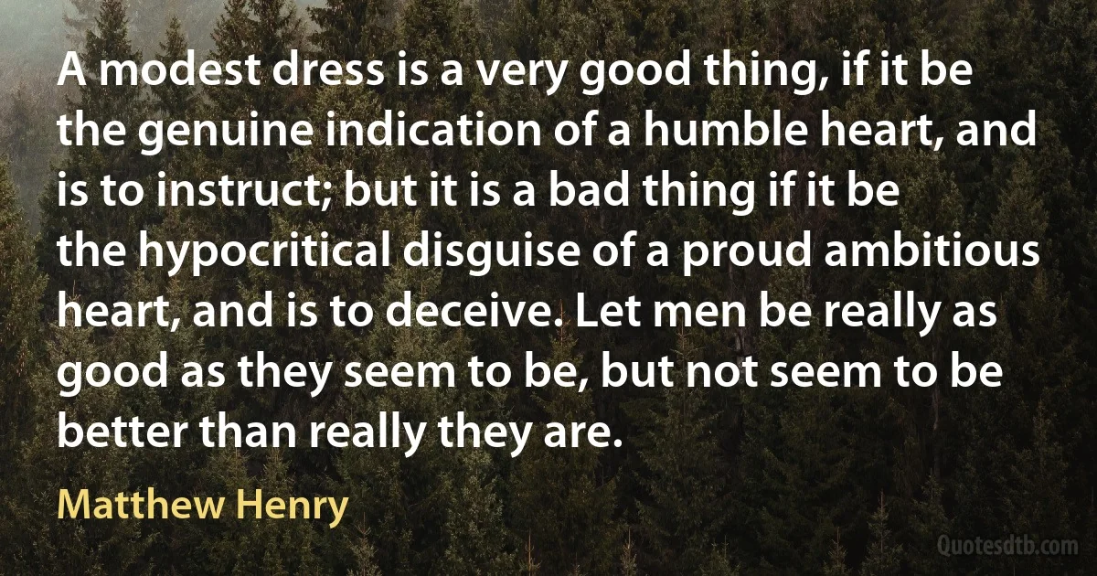 A modest dress is a very good thing, if it be the genuine indication of a humble heart, and is to instruct; but it is a bad thing if it be the hypocritical disguise of a proud ambitious heart, and is to deceive. Let men be really as good as they seem to be, but not seem to be better than really they are. (Matthew Henry)