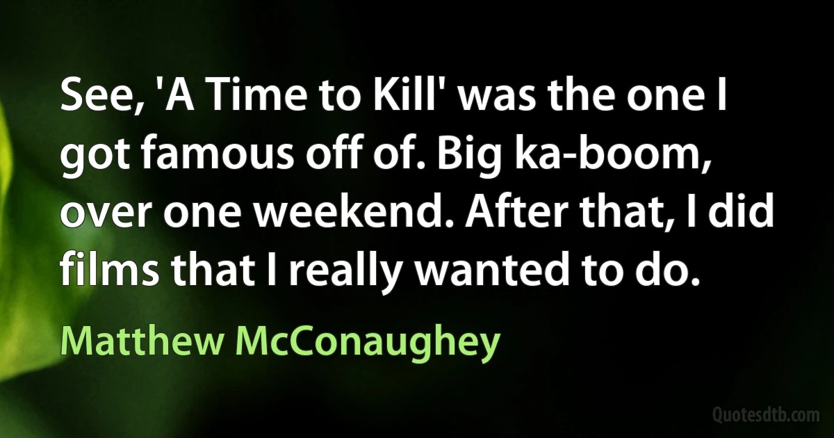 See, 'A Time to Kill' was the one I got famous off of. Big ka-boom, over one weekend. After that, I did films that I really wanted to do. (Matthew McConaughey)