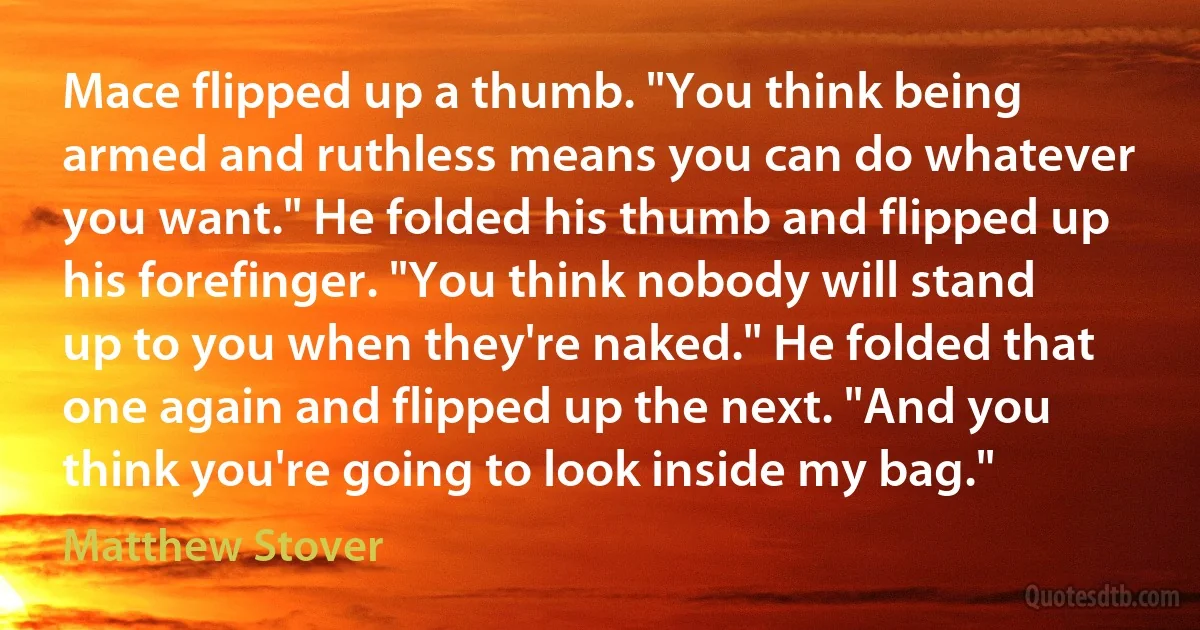 Mace flipped up a thumb. "You think being armed and ruthless means you can do whatever you want." He folded his thumb and flipped up his forefinger. "You think nobody will stand up to you when they're naked." He folded that one again and flipped up the next. "And you think you're going to look inside my bag." (Matthew Stover)