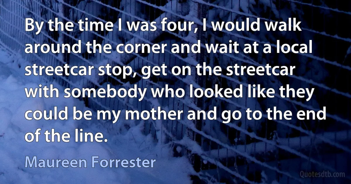 By the time I was four, I would walk around the corner and wait at a local streetcar stop, get on the streetcar with somebody who looked like they could be my mother and go to the end of the line. (Maureen Forrester)