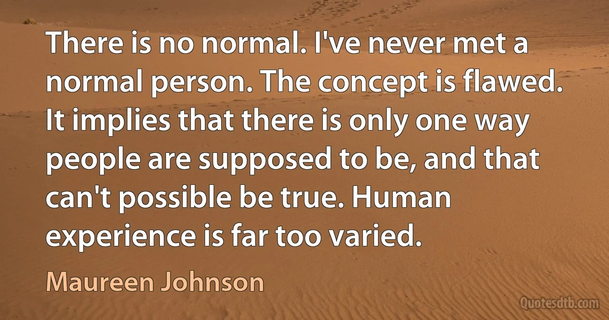 There is no normal. I've never met a normal person. The concept is flawed. It implies that there is only one way people are supposed to be, and that can't possible be true. Human experience is far too varied. (Maureen Johnson)