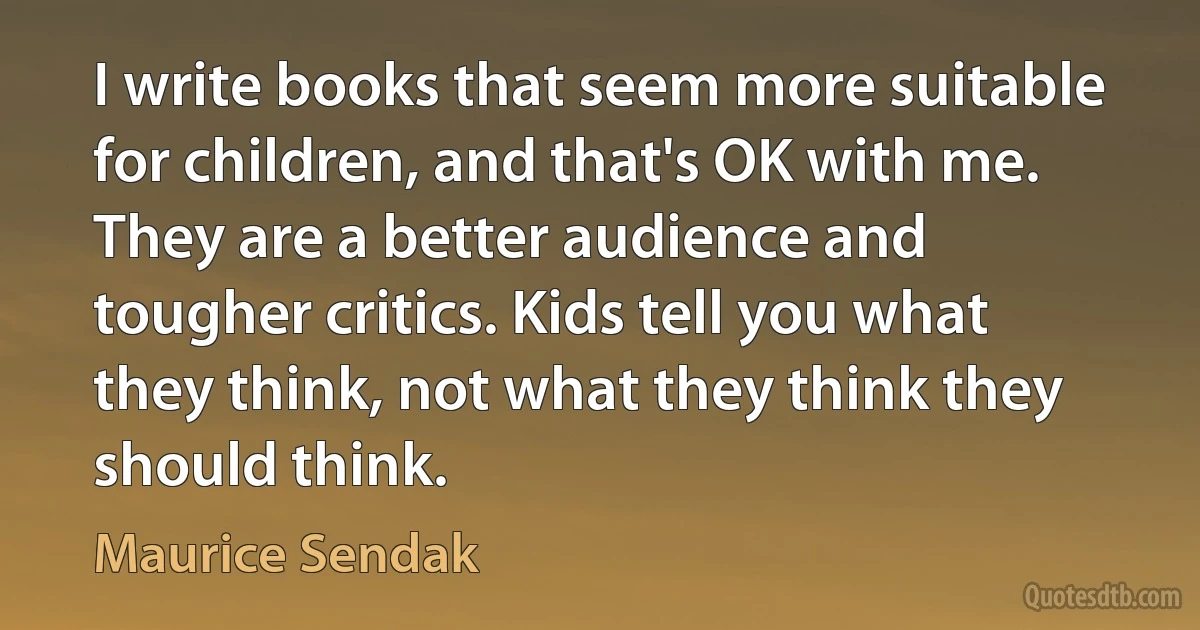 I write books that seem more suitable for children, and that's OK with me. They are a better audience and tougher critics. Kids tell you what they think, not what they think they should think. (Maurice Sendak)