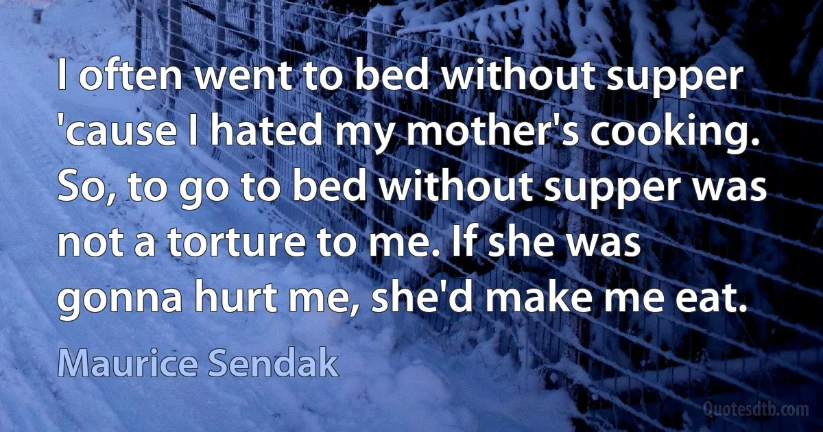 I often went to bed without supper 'cause I hated my mother's cooking. So, to go to bed without supper was not a torture to me. If she was gonna hurt me, she'd make me eat. (Maurice Sendak)