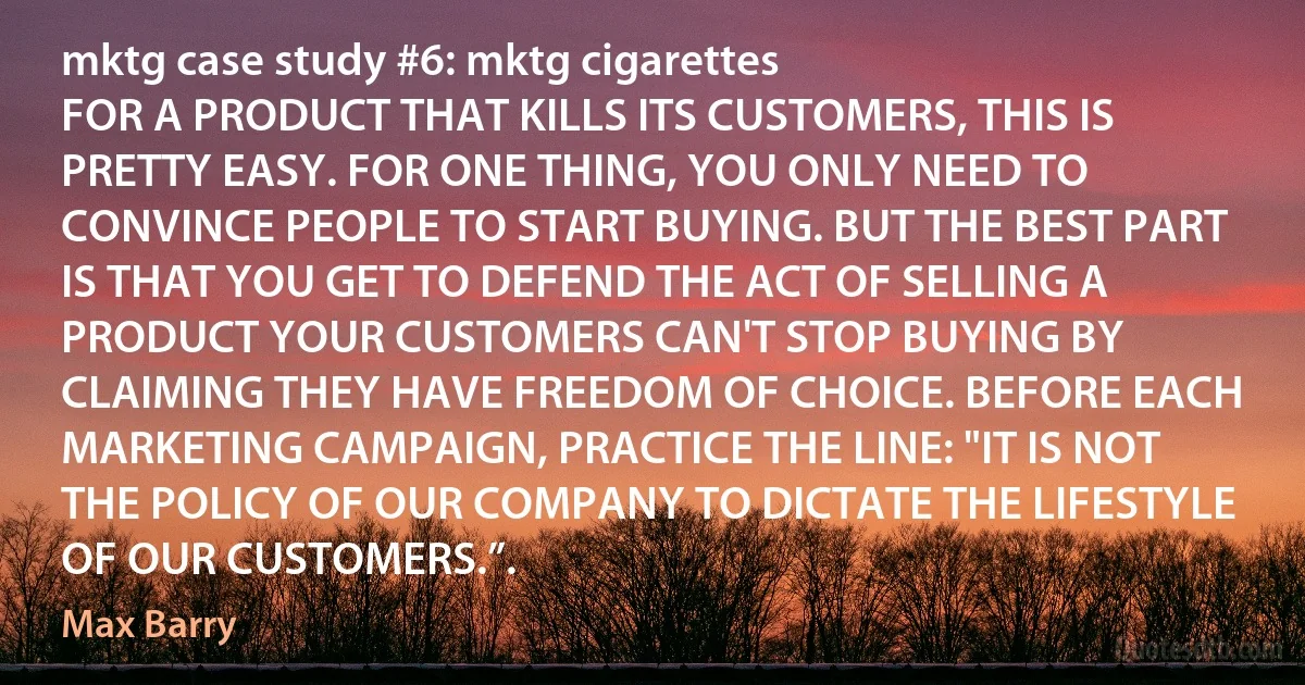 mktg case study #6: mktg cigarettes
FOR A PRODUCT THAT KILLS ITS CUSTOMERS, THIS IS PRETTY EASY. FOR ONE THING, YOU ONLY NEED TO CONVINCE PEOPLE TO START BUYING. BUT THE BEST PART IS THAT YOU GET TO DEFEND THE ACT OF SELLING A PRODUCT YOUR CUSTOMERS CAN'T STOP BUYING BY CLAIMING THEY HAVE FREEDOM OF CHOICE. BEFORE EACH MARKETING CAMPAIGN, PRACTICE THE LINE: "IT IS NOT THE POLICY OF OUR COMPANY TO DICTATE THE LIFESTYLE OF OUR CUSTOMERS.”. (Max Barry)