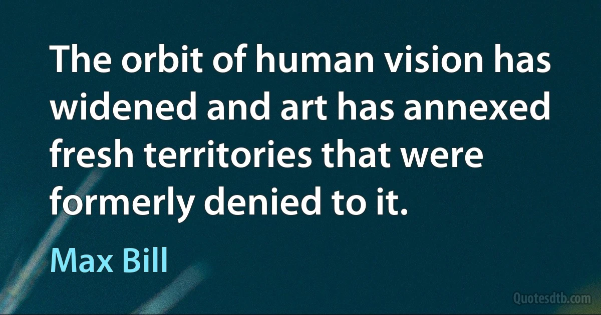 The orbit of human vision has widened and art has annexed fresh territories that were formerly denied to it. (Max Bill)