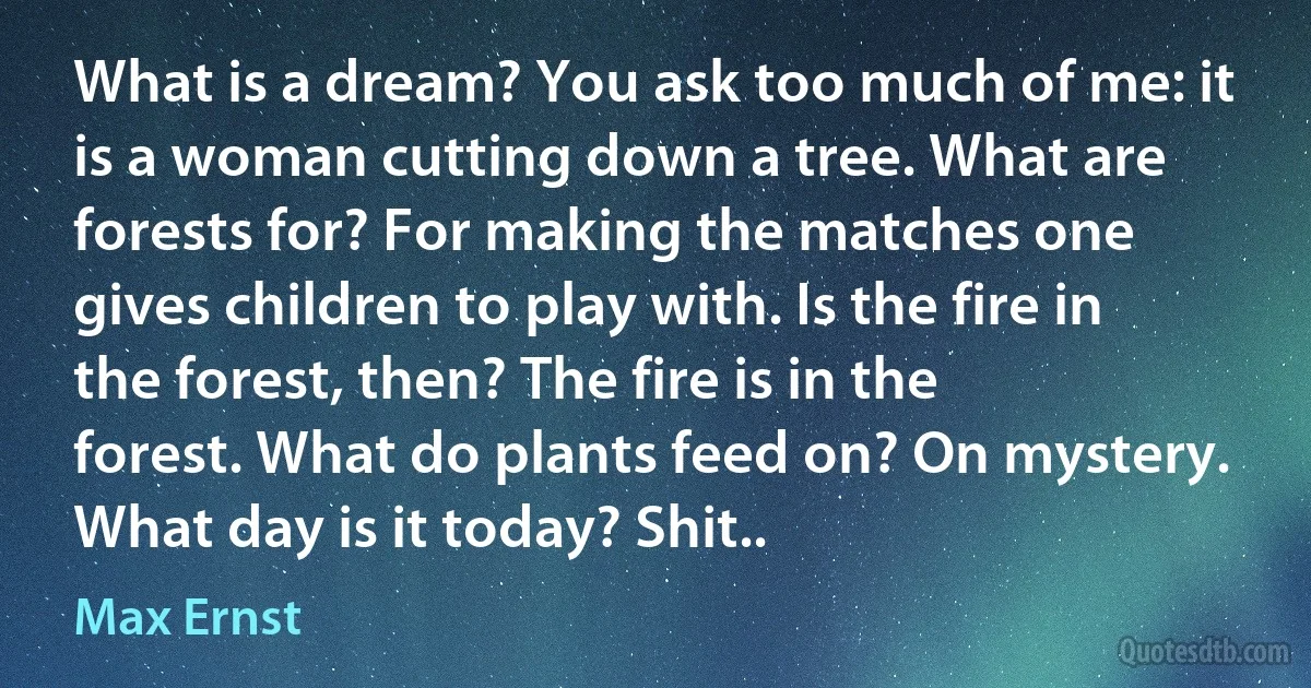 What is a dream? You ask too much of me: it is a woman cutting down a tree. What are forests for? For making the matches one gives children to play with. Is the fire in the forest, then? The fire is in the forest. What do plants feed on? On mystery. What day is it today? Shit.. (Max Ernst)