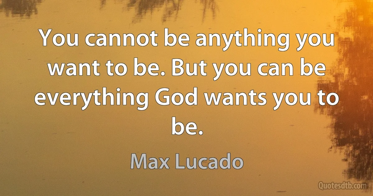 You cannot be anything you want to be. But you can be everything God wants you to be. (Max Lucado)