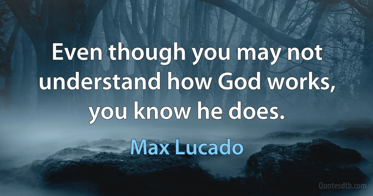 Even though you may not understand how God works, you know he does. (Max Lucado)