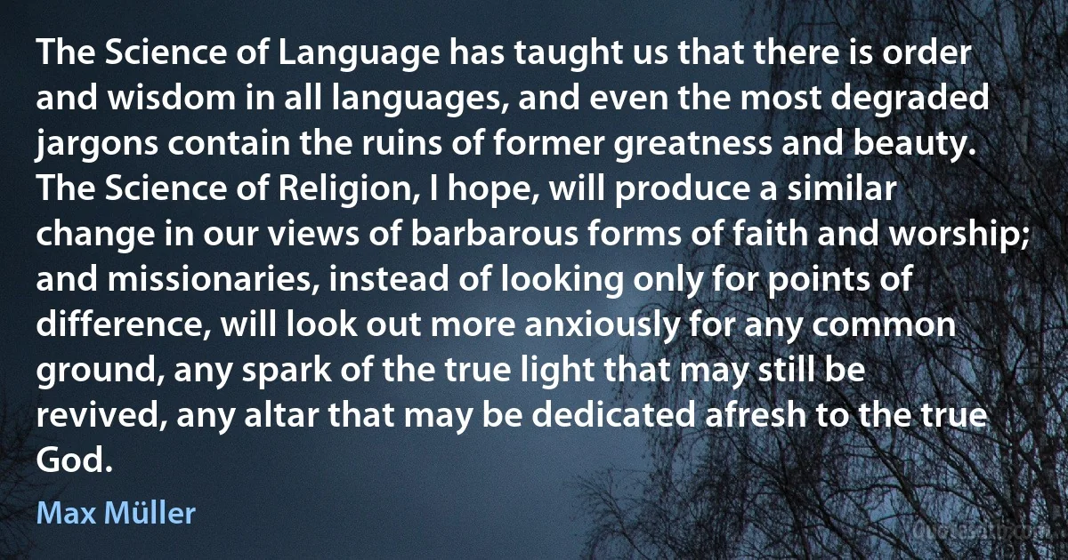 The Science of Language has taught us that there is order and wisdom in all languages, and even the most degraded jargons contain the ruins of former greatness and beauty. The Science of Religion, I hope, will produce a similar change in our views of barbarous forms of faith and worship; and missionaries, instead of looking only for points of difference, will look out more anxiously for any common ground, any spark of the true light that may still be revived, any altar that may be dedicated afresh to the true God. (Max Müller)