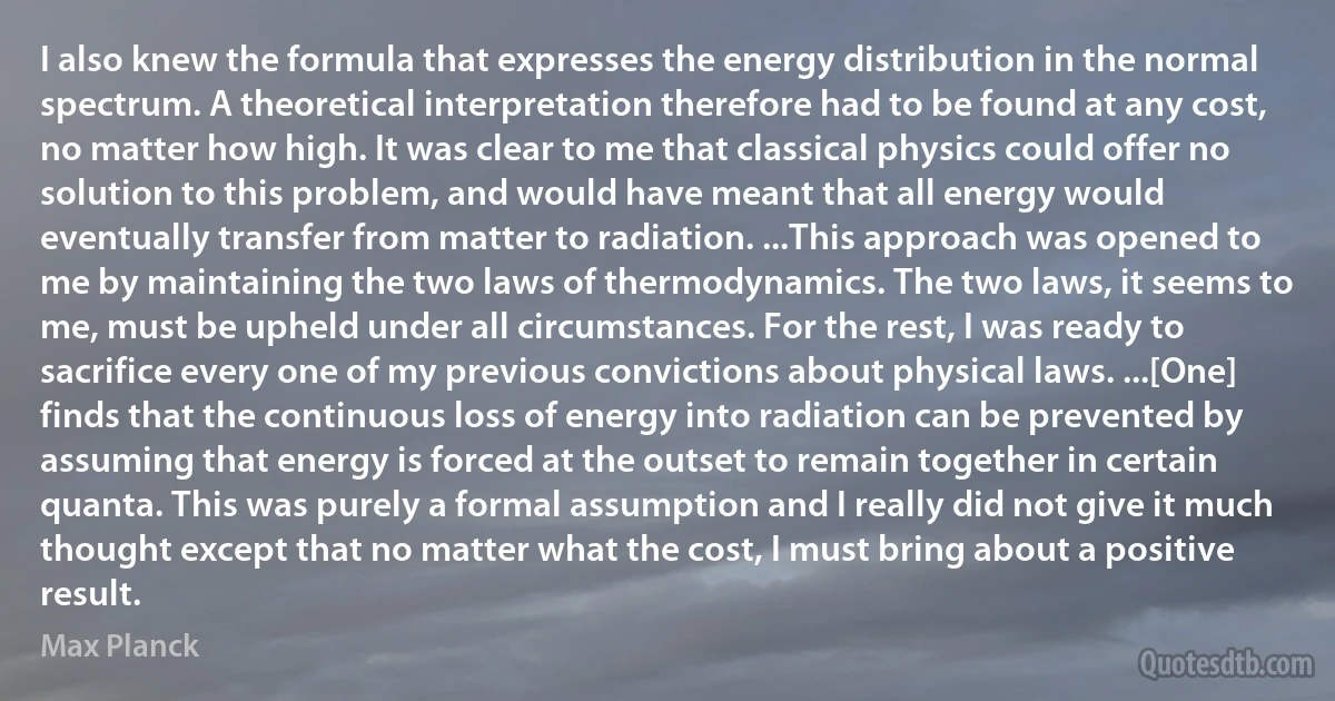 I also knew the formula that expresses the energy distribution in the normal spectrum. A theoretical interpretation therefore had to be found at any cost, no matter how high. It was clear to me that classical physics could offer no solution to this problem, and would have meant that all energy would eventually transfer from matter to radiation. ...This approach was opened to me by maintaining the two laws of thermodynamics. The two laws, it seems to me, must be upheld under all circumstances. For the rest, I was ready to sacrifice every one of my previous convictions about physical laws. ...[One] finds that the continuous loss of energy into radiation can be prevented by assuming that energy is forced at the outset to remain together in certain quanta. This was purely a formal assumption and I really did not give it much thought except that no matter what the cost, I must bring about a positive result. (Max Planck)