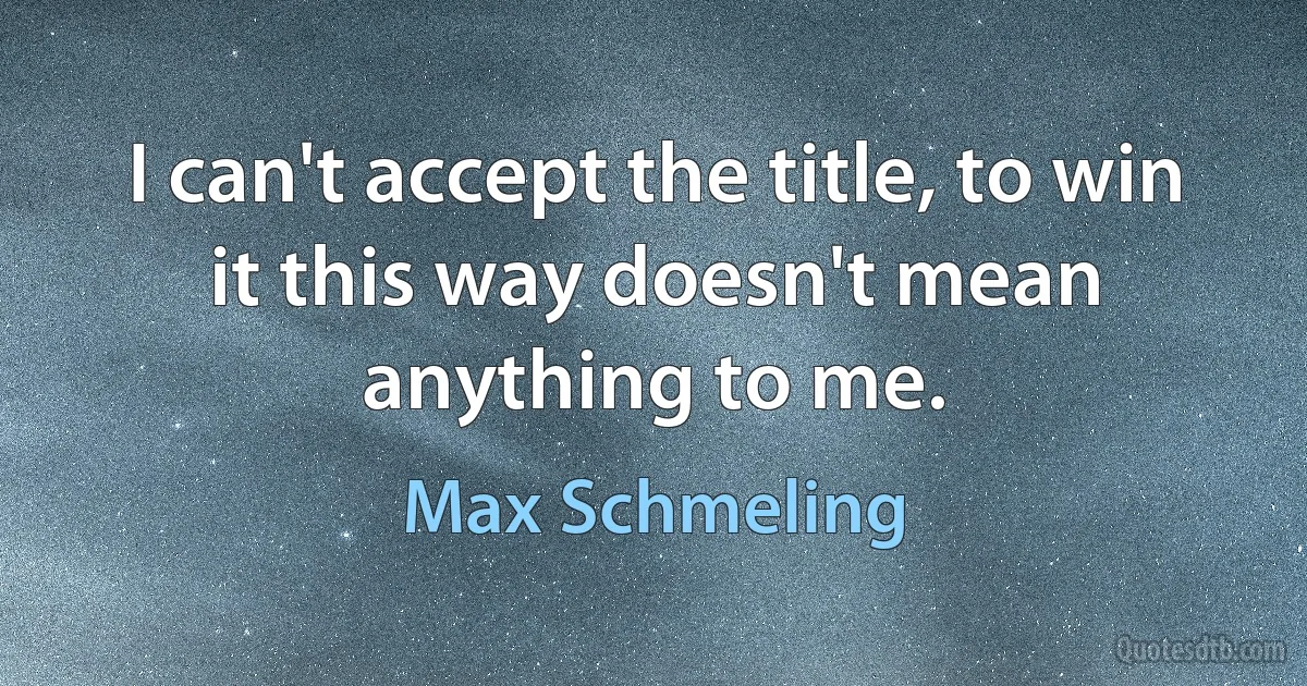 I can't accept the title, to win it this way doesn't mean anything to me. (Max Schmeling)