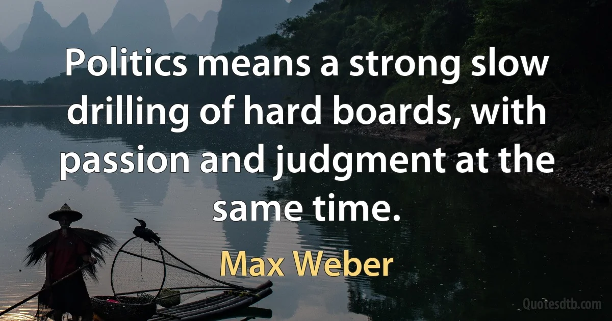 Politics means a strong slow drilling of hard boards, with passion and judgment at the same time. (Max Weber)