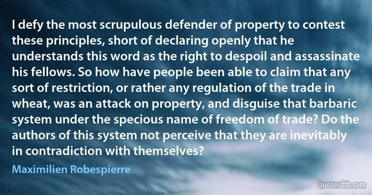 I defy the most scrupulous defender of property to contest these principles, short of declaring openly that he understands this word as the right to despoil and assassinate his fellows. So how have people been able to claim that any sort of restriction, or rather any regulation of the trade in wheat, was an attack on property, and disguise that barbaric system under the specious name of freedom of trade? Do the authors of this system not perceive that they are inevitably in contradiction with themselves? (Maximilien Robespierre)