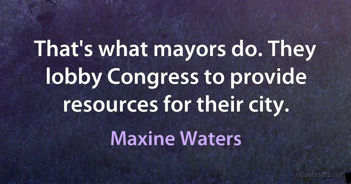 That's what mayors do. They lobby Congress to provide resources for their city. (Maxine Waters)