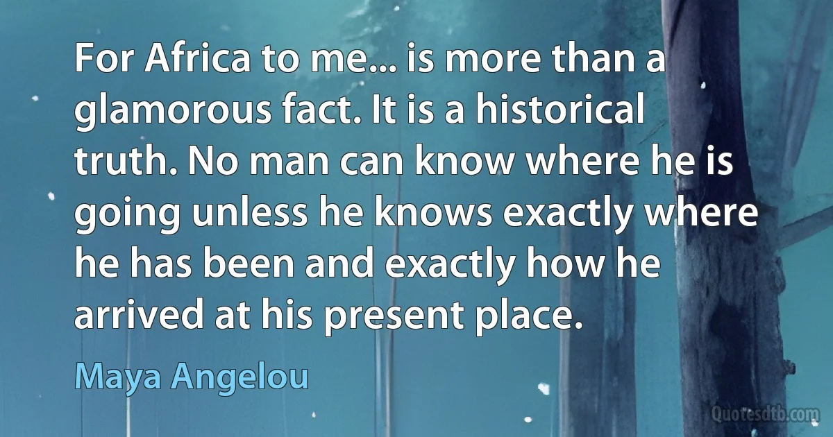 For Africa to me... is more than a glamorous fact. It is a historical truth. No man can know where he is going unless he knows exactly where he has been and exactly how he arrived at his present place. (Maya Angelou)