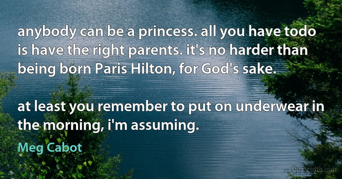 anybody can be a princess. all you have todo is have the right parents. it's no harder than being born Paris Hilton, for God's sake.

at least you remember to put on underwear in the morning, i'm assuming. (Meg Cabot)