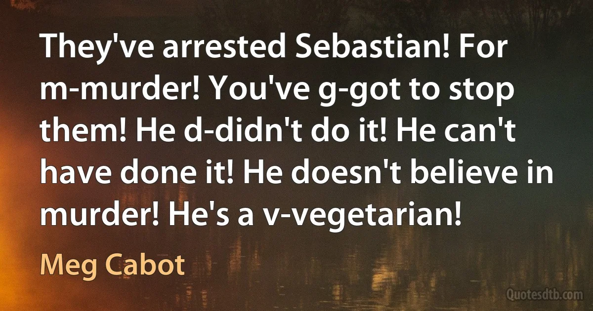 They've arrested Sebastian! For m-murder! You've g-got to stop them! He d-didn't do it! He can't have done it! He doesn't believe in murder! He's a v-vegetarian! (Meg Cabot)