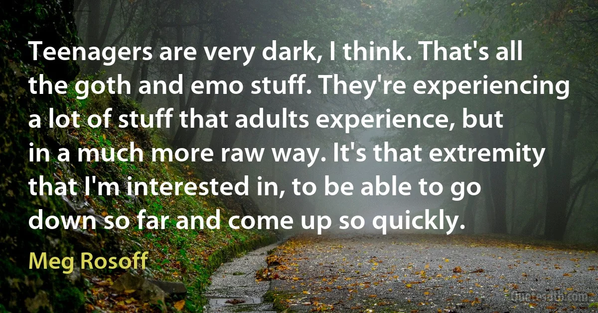 Teenagers are very dark, I think. That's all the goth and emo stuff. They're experiencing a lot of stuff that adults experience, but in a much more raw way. It's that extremity that I'm interested in, to be able to go down so far and come up so quickly. (Meg Rosoff)